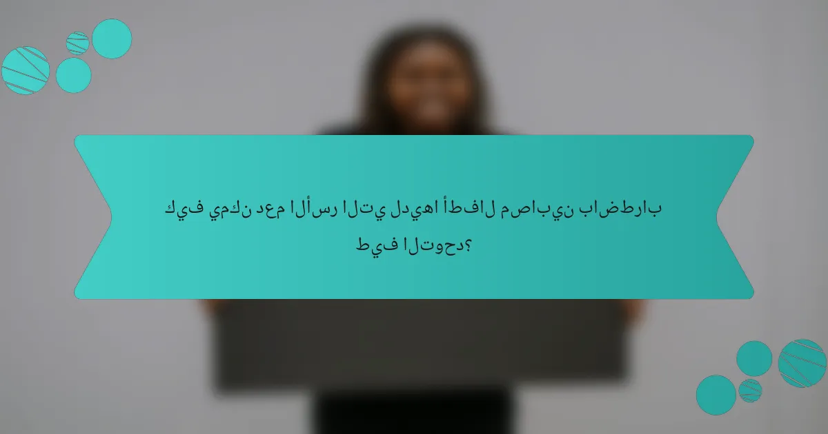 كيف يمكن دعم الأسر التي لديها أطفال مصابين باضطراب طيف التوحد؟