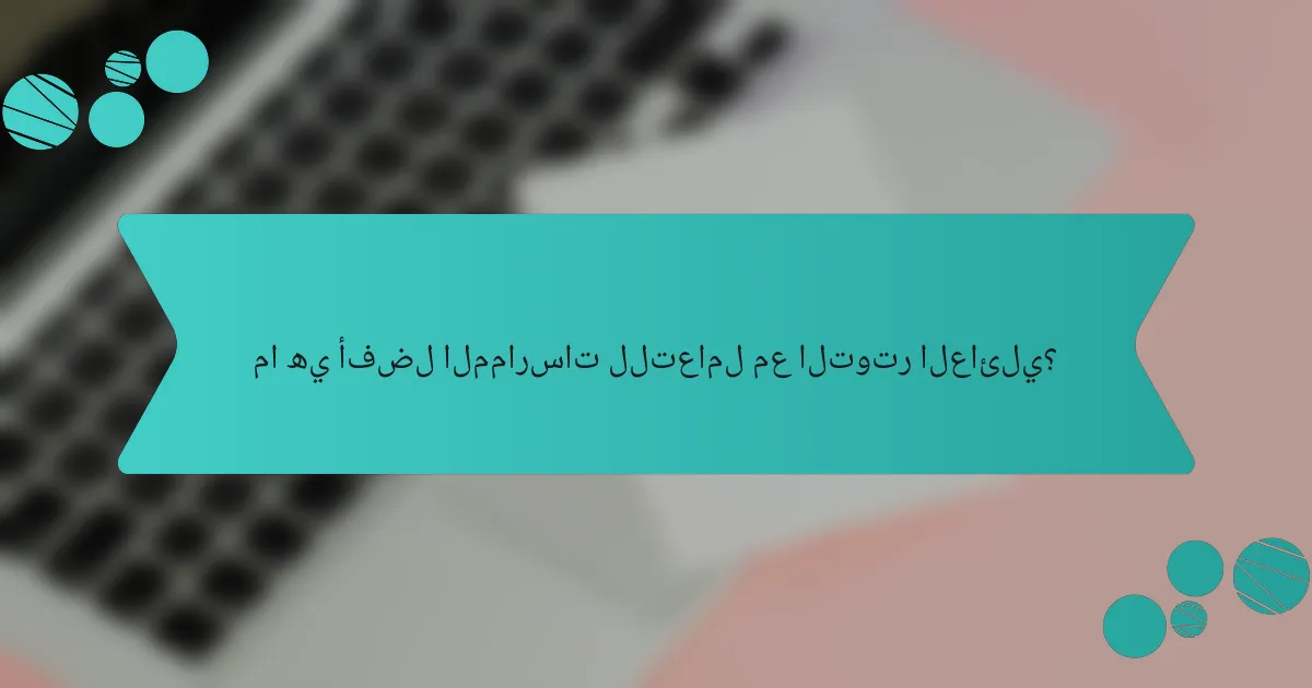 ما هي أفضل الممارسات للتعامل مع التوتر العائلي؟