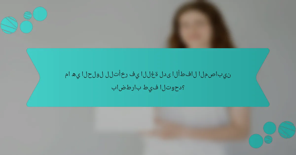 ما هي الحلول للتأخر في اللغة لدى الأطفال المصابين باضطراب طيف التوحد؟