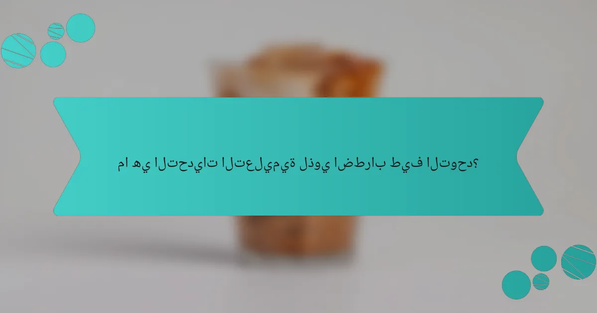ما هي التحديات التعليمية لذوي اضطراب طيف التوحد؟