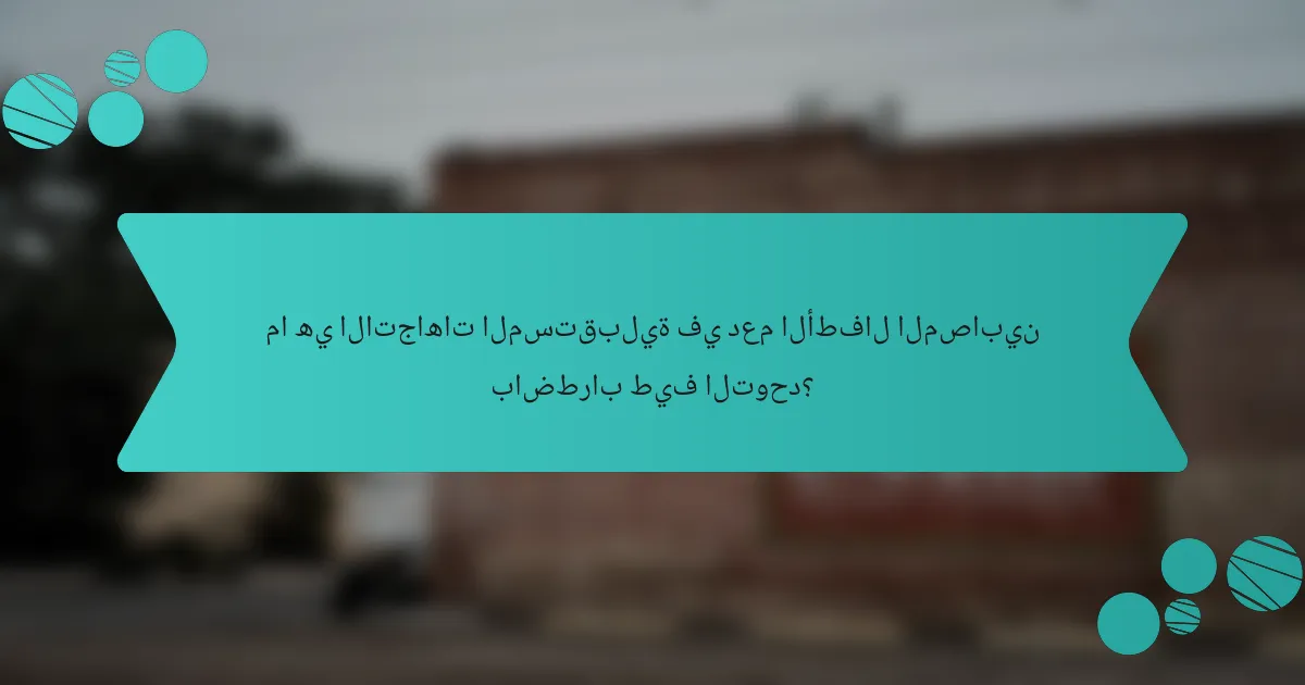 ما هي الاتجاهات المستقبلية في دعم الأطفال المصابين باضطراب طيف التوحد؟