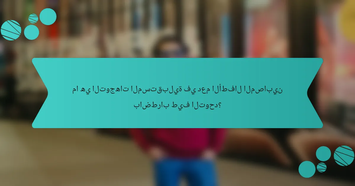 ما هي التوجهات المستقبلية في دعم الأطفال المصابين باضطراب طيف التوحد؟